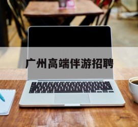 滦南广州高端伴游雇用(广州私家助理伴游雇用)