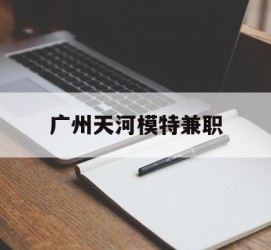 滦南广州天河模特兼职(广州天河区雇用模特)